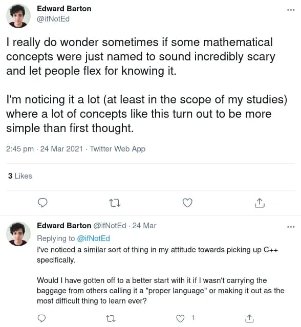 Screenshot of a sequence of tweets, which read &#x27;I really do wonder sometimes if some mathematical concepts were just named to sound incredibly scary and let people flex for knowing it.  I&#x27;m noticing it a lot (at least in the scope of my studies) where a lot of concepts like this turn out to be more simple than first thought. I&#x27;ve noticed a similar sort of thing in my attitude towards picking up C++ specifically. Would I have gotten off to a better start with it if I wasn&#x27;t carrying the baggage from others calling it a &#x27;proper language&#x27; or making it out as the most difficult thing to learn ever&#x27;