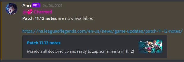 A screenshot of a discord message that has been posted by a bot with the display name Ahri. The message starts with a mention to a user role labelled Charmed, which then reads &#x27;Patch 11.12 notes are now available&#x27;​, followed by a URL to the league of legends website. The URL preview&#x27;s title reads &#x27;Patch 11.12 notes&#x27;​, and has the description &#x27;Mundo&#x27;s all doctored up and ready to zap some hearts in 11.12!&#x27;​.