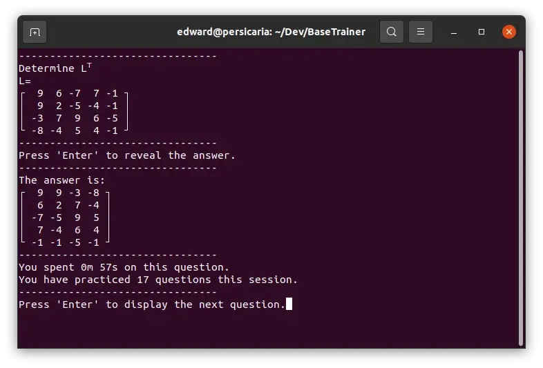 A screenshot of a GNOME terminal window running Base Trainer. The program is displaying a matrix of random numbers to be transposed by the user. The answer is displayed directly below the original question, along with a timer that reads &#x27;You have spent 0 minutes 57 seconds on this question&#x27; and a prompt that reads &#x27;You have practiced 17 questions this session.&#x27;. The program is waiting for the user to press the enter key on their keyboard to display the next random question.